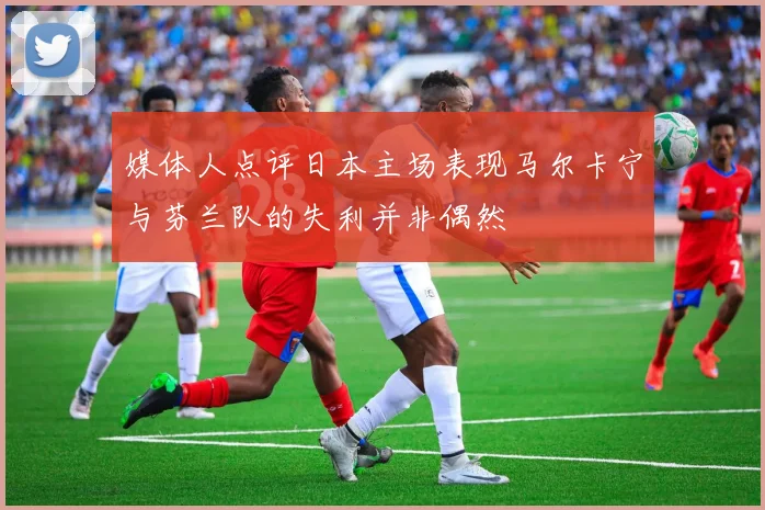 媒体人点评日本主场表现马尔卡宁与芬兰队的失利并非偶然