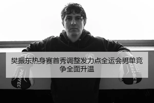 樊振东热身赛首秀调整发力点全运会男单竞争全面升温